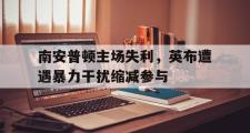 IMsports-南安普顿主场失利，英布遭遇暴力干扰缩减参与