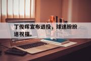 IM电竞平台首页-丁俊晖宣布退役，球迷纷纷送祝福。
