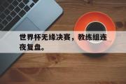 IMsports-世界杯无缘决赛，教练组连夜复盘。