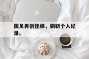 IM电竞app下载网址-国足再创佳绩，刷新个人纪录。