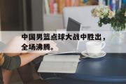 IM电竞平台首页-中国男篮点球大战中胜出，全场沸腾。