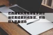 IM电竞平台首页-巴西国家队传奇球星罗纳尔迪尼奥结束封闭生活，积极投入慈善活动