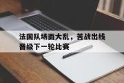 IM电竞app下载网址-法国队场面大乱，苦战出线晋级下一轮比赛