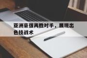 IM电竞平台首页-亚洲豪强再胜对手，展现出色技战术