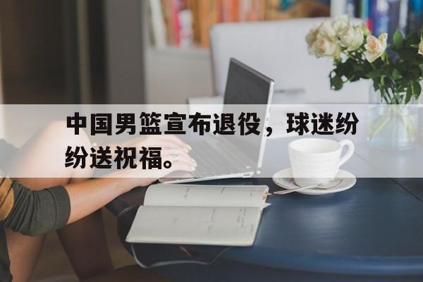 IM电竞平台首页-中国男篮宣布退役，球迷纷纷送祝福。