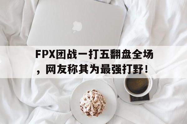 FPX团战一打五翻盘全场，网友称其为最强打野！